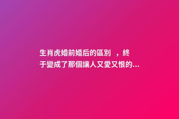 生肖虎婚前婚后的區別，終于變成了那個讓人又愛又恨的摳腳大漢